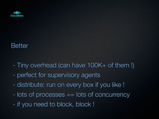 Better


- Tiny overhead (can have 100K+ of them !)
- perfect for supervisory agents
- distribute: run on every box if you like !
- lots of processes == lots of concurrency
- if you need to block, block !
 