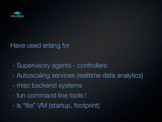 Have used erlang for


- Supervisory agents - controllers
- Autoscaling services (realtime data analytics)
- misc backend systems
- fun command line tools !
- is “lite” VM (startup, footprint)
 