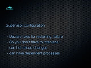 Supervisor conﬁguration


- Declare rules for restarting, failure
- So you don’t have to intervene !
- can hot reload changes
- can have dependent processes
 