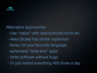 Alternative approaches:
- Use “native” with daemontools/monit etc
- Akka (Scala) has similar supervisor
- library for your favourite language
- ephemeral “state less” apps
- Write software without bugs
- Or just restart everything 400 times a day
 