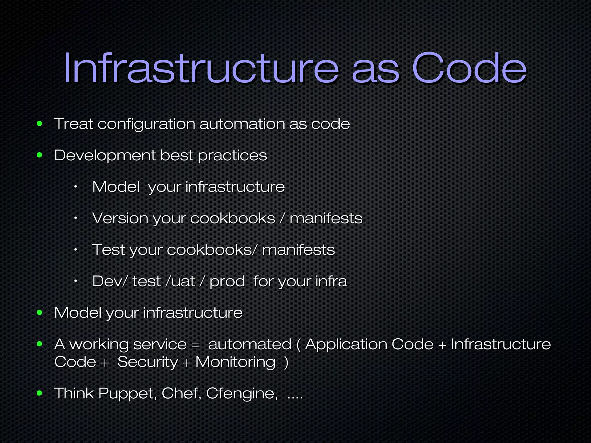 Infrastructure as CodeInfrastructure as Code
● Treat configuration automation as codeTreat configuration automation as code
● Development best practicesDevelopment best practices
•
Model your infrastructureModel your infrastructure
•
Version your cookbooks / manifestsVersion your cookbooks / manifests
•
Test your cookbooks/ manifestsTest your cookbooks/ manifests
•
Dev/ test /uat / prod for your infraDev/ test /uat / prod for your infra
● Model your infrastructureModel your infrastructure
● A working service = automated ( Application Code + InfrastructureA working service = automated ( Application Code + Infrastructure
Code + Security + Monitoring )Code + Security + Monitoring )
● Think Puppet, Chef, Cfengine, ....Think Puppet, Chef, Cfengine, ....
 
