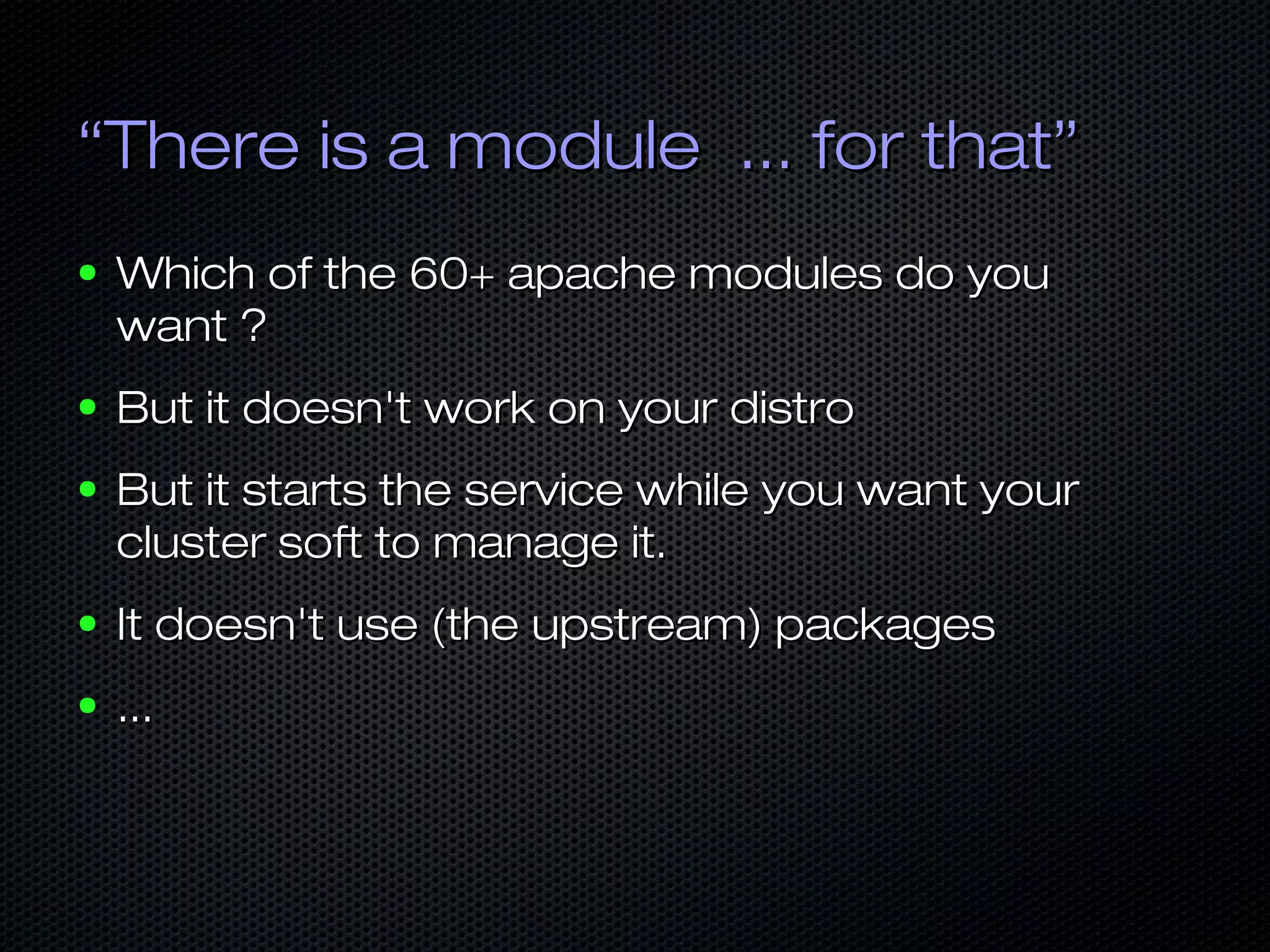 ““There is a module ... for that”There is a module ... for that”
● Which of the 60+ apache modules do youWhich of the 60+ apache modules do you
want ?want ?
● But it doesn't work on your distroBut it doesn't work on your distro
● But it starts the service while you want yourBut it starts the service while you want your
cluster soft to manage it.cluster soft to manage it.
● It doesn't use (the upstream) packagesIt doesn't use (the upstream) packages
● ......
 