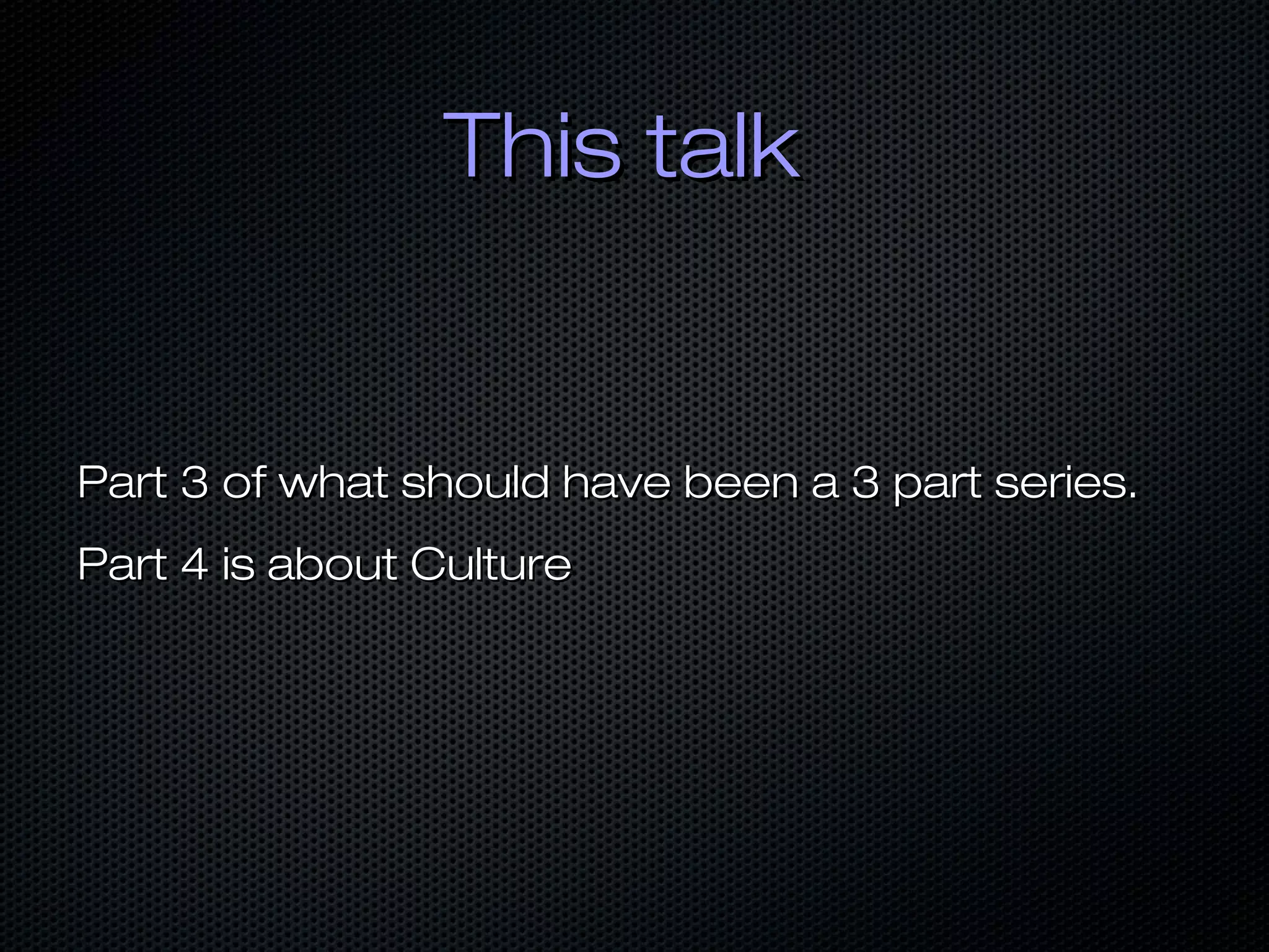 This talkThis talk
Part 3 of what should have been a 3 part series.Part 3 of what should have been a 3 part series.
Part 4 is about CulturePart 4 is about Culture
 