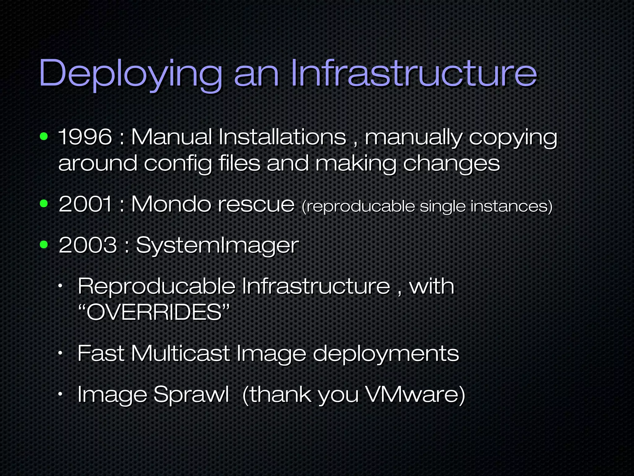 Deploying an InfrastructureDeploying an Infrastructure
● 1996 : Manual Installations , manually copying1996 : Manual Installations , manually copying
around config files and making changesaround config files and making changes
● 2001 : Mondo rescue2001 : Mondo rescue (reproducable single instances)(reproducable single instances)
● 2003 : SystemImager2003 : SystemImager
•
Reproducable Infrastructure , withReproducable Infrastructure , with
“OVERRIDES”“OVERRIDES”
•
Fast Multicast Image deploymentsFast Multicast Image deployments
•
Image Sprawl (thank you VMware)Image Sprawl (thank you VMware)
 