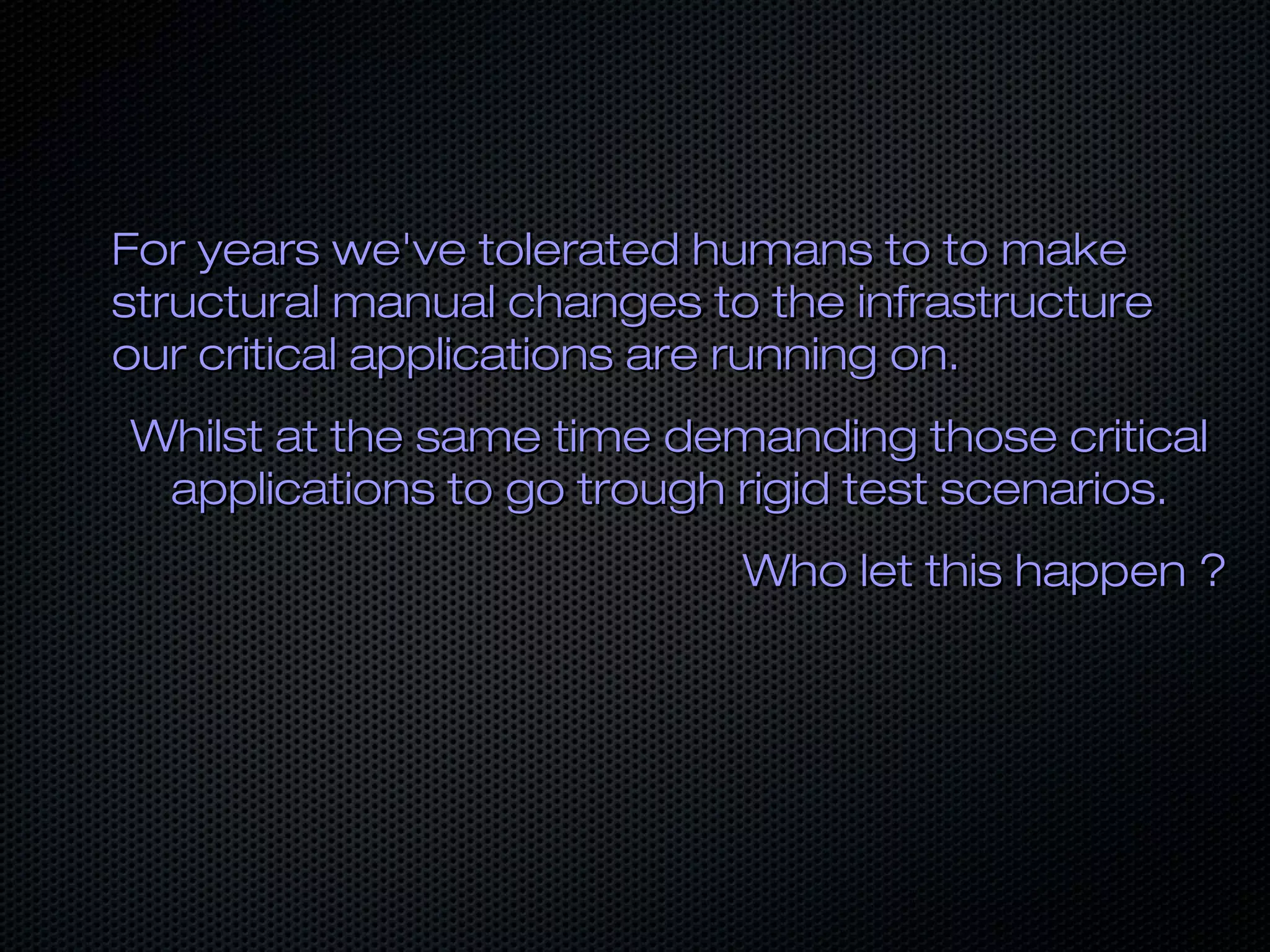 For years we've tolerated humans to to makeFor years we've tolerated humans to to make
structural manual changes to the infrastructurestructural manual changes to the infrastructure
our critical applications are running on.our critical applications are running on.
Whilst at the same time demanding those criticalWhilst at the same time demanding those critical
applications to go trough rigid test scenarios.applications to go trough rigid test scenarios.
Who let this happen ?Who let this happen ?
 