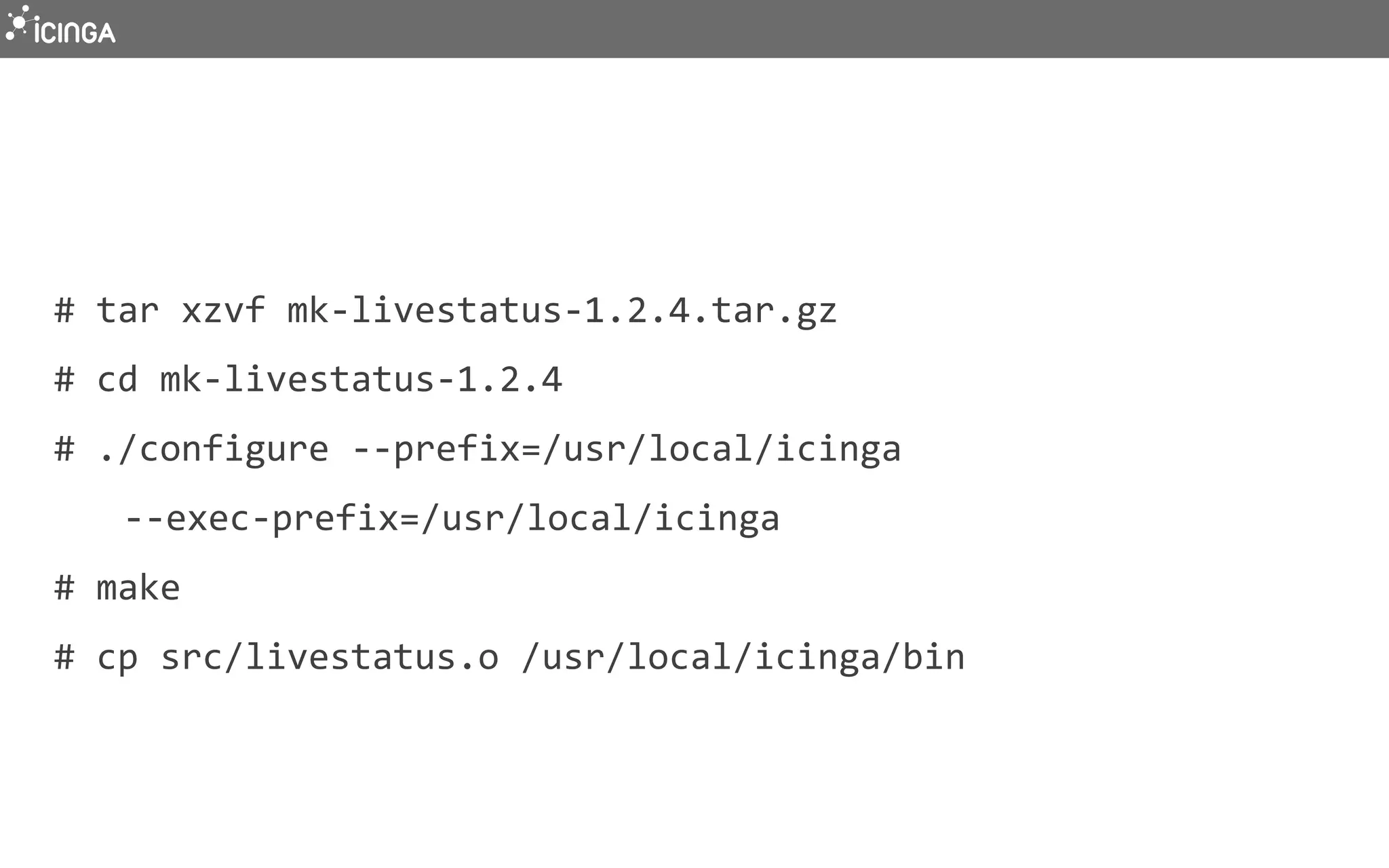 #	
  tar	
  xzvf	
  mk-­‐livestatus-­‐1.2.4.tar.gz	
  
#	
  cd	
  mk-­‐livestatus-­‐1.2.4	
  	
  
#	
  ./configure	
  -­‐-­‐prefix=/usr/local/icinga	
  	
  
	
  -­‐-­‐exec-­‐prefix=/usr/local/icinga	
  
#	
  make	
  
#	
  cp	
  src/livestatus.o	
  /usr/local/icinga/bin	
  
 