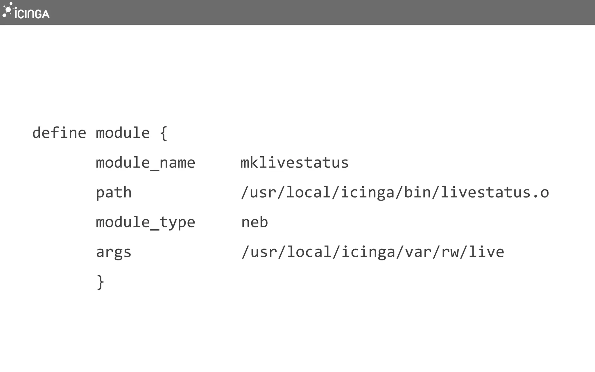  
	
  define	
  module	
  {	
  
	
  	
  	
  	
  	
  	
  	
  	
  module_name	
  	
  	
  	
  	
  mklivestatus	
  
	
  	
  	
  	
  	
  	
  	
  	
  path	
  	
  	
  	
  	
  	
  	
  	
  	
  	
  	
  	
  /usr/local/icinga/bin/livestatus.o	
  
	
  	
  	
  	
  	
  	
  	
  	
  module_type	
  	
  	
  	
  	
  neb	
  
	
  	
  	
  	
  	
  	
  	
  	
  args	
  	
  	
  	
  	
  	
  	
  	
  	
  	
  	
  	
  /usr/local/icinga/var/rw/live	
  
	
  	
  	
  	
  	
  	
  	
  	
  }	
  
	
  
 
