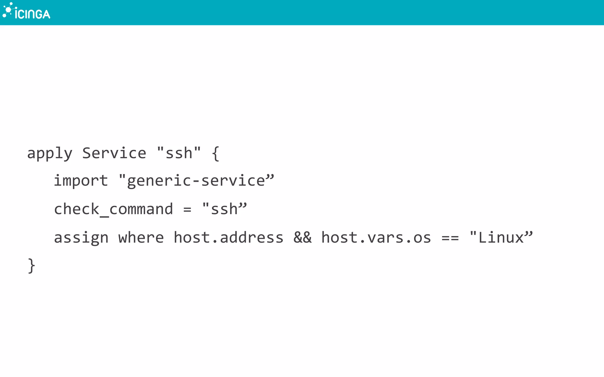 apply	
  Service	
  "ssh"	
  {	
  
	
  import	
  "generic-­‐service”	
  
check_command	
  =	
  "ssh”	
  
assign	
  where	
  host.address	
  &&	
  host.vars.os	
  ==	
  "Linux”	
  
}	
  
 