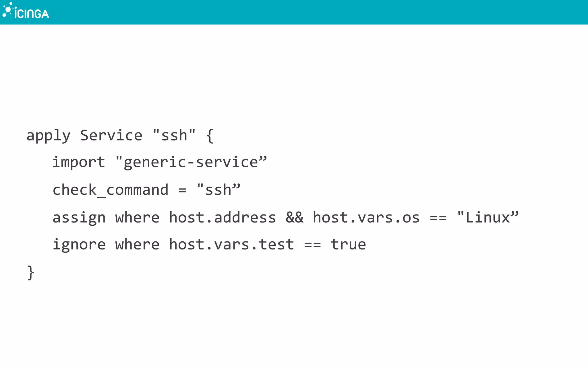apply	
  Service	
  "ssh"	
  {	
  
	
  import	
  "generic-­‐service”	
  
check_command	
  =	
  "ssh”	
  
assign	
  where	
  host.address	
  &&	
  host.vars.os	
  ==	
  "Linux”	
  
ignore	
  where	
  host.vars.test	
  ==	
  true	
  
}	
  
 