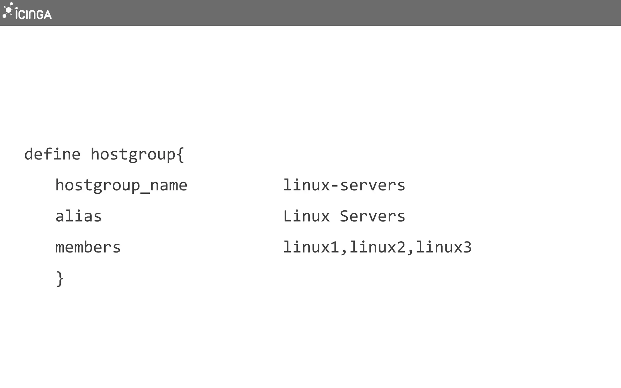 define	
  hostgroup{	
  
	
  hostgroup_name	
  	
  	
  	
  	
  	
  	
  	
  	
  	
  linux-­‐servers	
  
	
  alias	
  	
  	
  	
  	
  	
  	
  	
  	
  	
  	
  	
  	
  	
  	
  	
  	
  	
  	
  Linux	
  Servers	
  
	
  members	
  	
  	
  	
  	
  	
  	
  	
  	
  	
  	
  	
  	
  	
  	
  	
  	
  linux1,linux2,linux3	
  
	
  }	
  
 