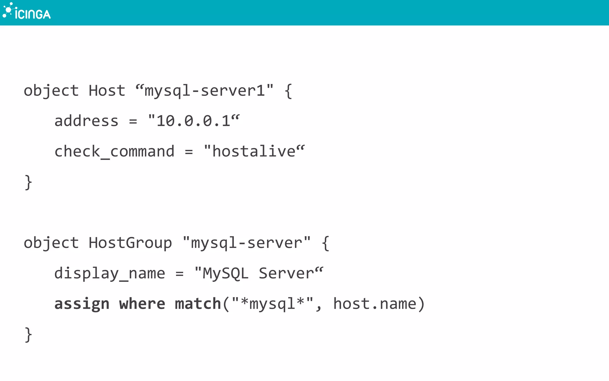 object	
  Host	
  “mysql-­‐server1"	
  {	
  
	
  address	
  =	
  "10.0.0.1“	
  
	
  check_command	
  =	
  "hostalive“	
  
}	
  
	
  
object	
  HostGroup	
  "mysql-­‐server"	
  {	
  
	
  display_name	
  =	
  "MySQL	
  Server“	
  
	
  assign	
  where	
  match("*mysql*",	
  host.name)	
  
}	
  
 