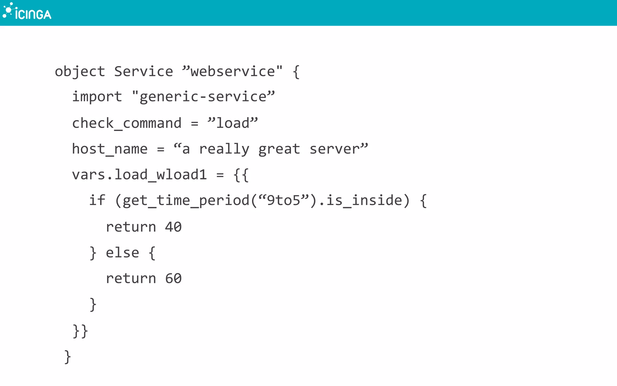 object	
  Service	
  ”webservice"	
  {	
  
	
  	
  import	
  "generic-­‐service”	
  
	
  	
  check_command	
  =	
  ”load”	
  
	
  	
  host_name	
  =	
  “a	
  really	
  great	
  server”	
  
	
  	
  vars.load_wload1	
  =	
  {{	
  
	
  	
  	
  	
  if	
  (get_time_period(“9to5”).is_inside)	
  {	
  
	
  	
  	
  	
  	
  	
  return	
  40	
  
	
  	
  	
  	
  }	
  else	
  {	
  
	
  	
  	
  	
  	
  	
  return	
  60	
  
	
  	
  	
  	
  }	
  
	
  	
  }}	
  
	
  }	
  
 