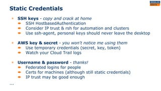 Static Credentials
◉ SSH keys - copy and crack at home
➨ SSH HostbasedAuthentication
➨ Consider IP trust & rsh for automation and clusters
➨ Use ssh-agent, personal keys should never leave the desktop
◉ AWS key & secret - you won't notice me using them
➨ Use temporary credentials (secret, key, token)
➨ Watch your Cloud Trail logs
◉ Username & password - thanks!
➨ Federated logins for people
➨ Certs for machines (although still static credentials)
➨ IP trust may be good enough
...
 