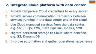 2. Integrate Cloud platform with data center
1. Provide temporary Cloud credentials to every server
2. Provide secure communication framework between
services running in the data center and in the cloud
3. Use Cloud managed services from the data center,
e.g. SNS, SQS, EMR, Data Pipeline, Kinesis, SWF
4. Migrate persistent storage to Cloud where beneficial,
e.g. S3, DynamoDB
5. Improve automation and gather operational experience
 
