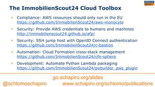The ImmobilienScout24 Cloud Toolbox
◉ Compliance: AWS resources should only run in the EU
https://github.com/ImmobilienScout24/aws-monocyte
◉ Security: Provide AWS credentials to humans and machines
http://immobilienscout24.github.io/afp/
◉ Security: SSH jump host with OpenID Connect authentication
https://github.com/ImmobilienScout24/c-bastion
◉ Automation: Cloud Formation cross-stack management
https://github.com/ImmobilienScout24/cfn-sphere
◉ Development: Automate Python Lambda packaging
https://github.com/ImmobilienScout24/pybuilder_aws_plugin
go.schapiro.org/slides
@schlomoschapiro www.schapiro.org/schlomo/publications
 