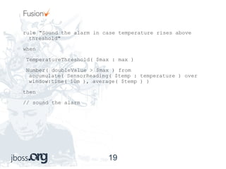 rule "Sound the alarm in case temperature rises above threshold" when TemperatureThreshold( $max : max ) Number( doubleValue > $max ) from accumulate( SensorReading( $temp : temperature ) over window:time( 10m ), average( $temp ) ) then // sound the alarm 