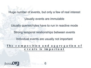 Huge number of events, but only a few of real interest Usually events are immutable Usually queries/rules have to run in reactive mode Strong temporal relationships between events Individual events are usually not important The composition and aggregation of events is important 