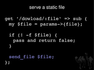 serve a static file get '/dowload/:file' => sub { my $file = params->{file}; if (! -f $file) {  pass and return false;  } send_file $file; }; 