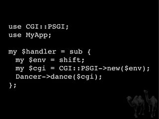 use CGI::PSGI; use MyApp; my $handler = sub { my $env = shift; my $cgi = CGI::PSGI->new($env); Dancer->dance($cgi); }; 
