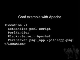 Conf example with Apache  <Location /> SetHandler perl-script PerlHandler  Plack::Server::Apache2 PerlSetVar psgi_app /path/app.psgi </Location> 