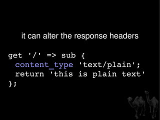 it can alter the response headers get '/' => sub { content_type  'text/plain'; return 'this is plain text'  }; 
