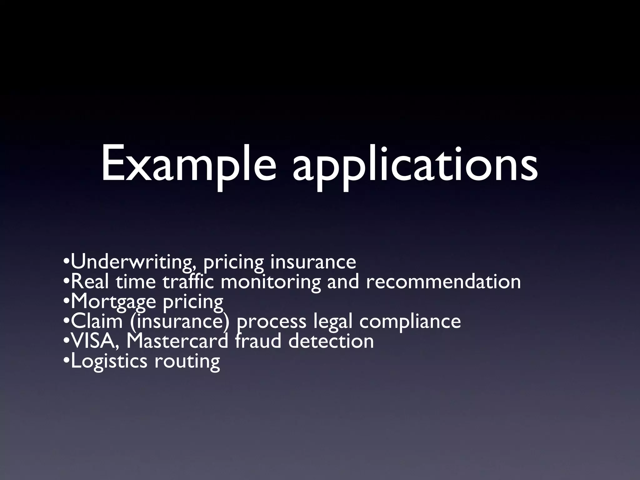 Example applications
•Underwriting, pricing insurance
•Real time traffic monitoring and recommendation
•Mortgage pricing
•Claim (insurance) process legal compliance
•VISA, Mastercard fraud detection
•Logistics routing
 