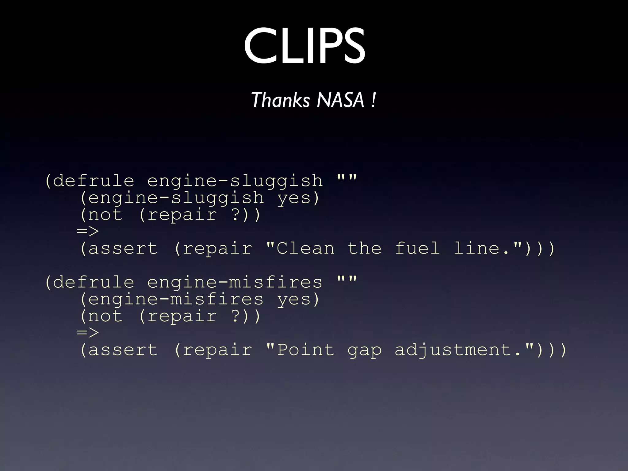 CLIPS
Thanks NASA !
(defrule engine-sluggish ""
(engine-sluggish yes)
(not (repair ?))
=>
(assert (repair "Clean the fuel line.")))
(defrule engine-misfires ""
(engine-misfires yes)
(not (repair ?))
=>
(assert (repair "Point gap adjustment.")))
 