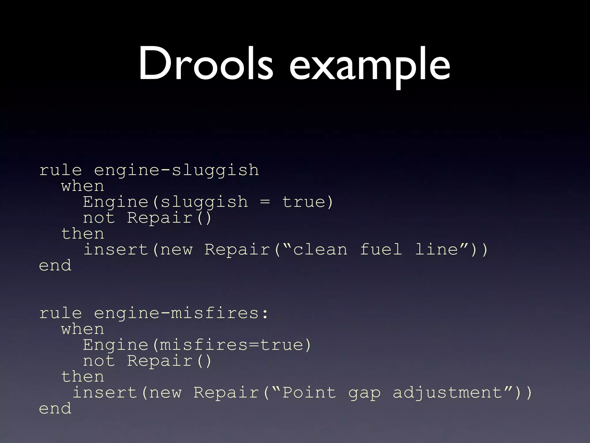 Drools example
rule engine-sluggish
when
Engine(sluggish = true)
not Repair()
then
insert(new Repair(“clean fuel line”))
end
rule engine-misfires:
when
Engine(misfires=true)
not Repair()
then
insert(new Repair(“Point gap adjustment”))
end
 