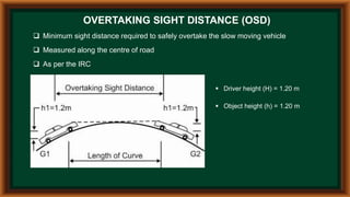 OVERTAKING SIGHT DISTANCE (OSD)
 Minimum sight distance required to safely overtake the slow moving vehicle
 Measured along the centre of road
 As per the IRC
 Driver height (H) = 1.20 m
 Object height (h) = 1.20 m
 