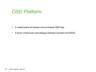 Only Six Degrees | May 2013
OSD Platform
• A market place for browse and purchases OSD trips
• A forum of discovery and dialogue between travelers and NGOs
 