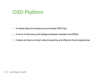 Only Six Degrees | May 2013
OSD Platform
• A market place for browse and purchases OSD trips
• A forum of discovery and dialogue between travelers and NGOs
• A place to share and learn about rewarding and effective travel experiences
 