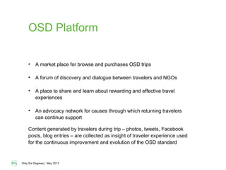 Only Six Degrees | May 2013
OSD Platform
• A market place for browse and purchases OSD trips
• A forum of discovery and dialogue between travelers and NGOs
• A place to share and learn about rewarding and effective travel
experiences
• An advocacy network for causes through which returning travelers
can continue support
Content generated by travelers during trip – photos, tweets, Facebook
posts, blog entries – are collected as insight of traveler experience used
for the continuous improvement and evolution of the OSD standard
 