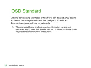 Only Six Degrees | May 2013
OSD Standard
1. Whenever possible sourcing local provisions (destination management
companies (DMC), travel, tour, porters, food etc.) to ensure more travel dollars
stay in destination communities and countries
Drawing from existing knowledge of how travel can do good, OSD begins
to create a new ecosystem of travel that pledges to do more and
documents progress on those commitments
 