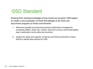 Only Six Degrees | May 2013
OSD Standard
1. Whenever possible sourcing local provisions (destination management
companies (DMC), travel, tour, porters, food etc) to ensure more travel dollars
stay in destination communities and countries
2. Assess the needs and capacity, as well as commitment and ethics of local
NGOs to identify best partners for OSD
Drawing from existing knowledge of how travel can do good, OSD begins
to create a new ecosystem of travel that pledges to do more and
documents progress on those commitments
 