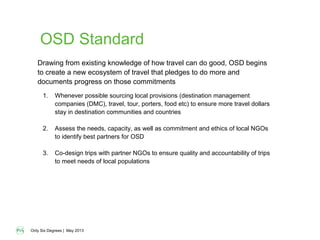 Only Six Degrees | May 2013
OSD Standard
1. Whenever possible sourcing local provisions (destination management
companies (DMC), travel, tour, porters, food etc) to ensure more travel dollars
stay in destination communities and countries
2. Assess the needs, capacity, as well as commitment and ethics of local NGOs
to identify best partners for OSD
3. Co-design trips with partner NGOs to ensure quality and accountability of trips
to meet needs of local populations
Drawing from existing knowledge of how travel can do good, OSD begins
to create a new ecosystem of travel that pledges to do more and
documents progress on those commitments
 