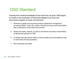 Only Six Degrees | May 2013
OSD Standard
1. Whenever possible sourcing local provisions (destination management
companies (DMC), travel, tour, porters, food etc) to ensure more travel dollars
stay in destination communities and countries
2. Assess the needs, capacity, as well as commitment and ethics of local NGOs
to identify best partners for OSD
3. Co-design trips with partner NGOs to ensure quality and accountability of trips
to meet needs of local populations
1. Set conservation principles
Drawing from existing knowledge of how travel can do good, OSD begins
to create a new ecosystem of travel that pledges to do more and
documents progress on those commitments
 
