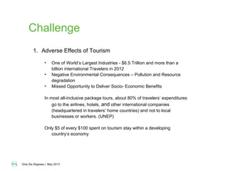 Only Six Degrees | May 2013
Challenge
1. Adverse Effects of Tourism
• One of World’s Largest Industries - $6.5 Trillion and more than a
billion international Travelers in 2012
• Negative Environmental Consequences – Pollution and Resource
degradation
• Missed Opportunity to Deliver Socio- Economic Benefits
In most all-inclusive package tours, about 80% of travelers’ expenditures
go to the airlines, hotels, and other international companies
(headquartered in travelers’ home countries) and not to local
businesses or workers. (UNEP)
Only $5 of every $100 spent on tourism stay within a developing
country’s economy
 