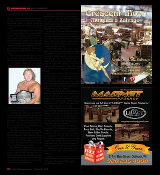 R14  |  SceneNewspaper.com  | December 2015
ENTERTAINMENT // DOBIE MAXWELL
life too. “Good guys” like Bill Cosby often
portray a wholesome image to the pubic
when in fact a whole lot of “heel” is going on
behind the scenes. It’s a trait in the human
animal.
After my wrestling promoter adventure
days, I eventually got into morning radio
and ended up working at a local Milwaukee
rock station and we had Nick on for an
interview because a cousin of his who lived
in town happened to own a car dealership
,and was having a grand opening event and
put on matches featuring live appearances
by many of the AWA wrestlers of my child-
hood.
Nick was just as smooth and articulate in
his interview on the air as he always was, and
he was a huge hit with our listeners. When
we were finished I asked him if he would
mind coming on weekly to do “Nick’s Picks”
where he would do football predictions for
the weekend of games.
I told him he could do or say whatever
he wanted within reason but the one rule
was he had to perpetuate his heel role and
pick against the beloved Green Bay Packers
each week. The Packers were brutal that year
and he riled up the masses beautifully just as
he did when he was wrestling.
Years later as luck would have it I hap-
pened to be passing through Las Vegas at
the same time Steve Hall happened to be in
town, and he was pretty good friends with
Nick. He asked if I’d like to have lunch with
Nick, and he certainly did not have to ask
twice. I couldn’t wait to meet him.
Nick showed up right on time, tan and
in a sport coat looking like he could still get
into the ring that night. He was in his 70’s
but his handshake was firm and he smiled
like a movie star. He just “had it,” and I was
completely in awe before we sat at our table.
This was what a star looks like.
He said he fondly remembered the radio
bit and how much fun he had because I
knew how to lead him. He couldn’t have
been nicer, and then proceeded to regale us
with an ample supply of super stories about
his matches everywhere including some in
Milwaukee I’d attended as a kid.
It was like Christmas and an audience
with The Pope combined to have the chance
to hang out with such an enormous personal
icon, and it didn’t hurt that the food was ter-
rific too. But I’d have gladly eaten three giant
cans of liver flavored Alpo to have a chance
to bask in all that charisma.
I didn’t talk much at first, but as we got
going I asked some questions and even made
him laugh a couple of times. What a thrill
that was! I think I was floating about ten
feet above my chair, and the whole time I
couldn’t help thinking how surreal it was to
be at the same table enjoying a meal with
someone who at one time I was sure was
the epitome of all things evil. It made me
chuckle.
Somewhere well into the conversation
after the three of us were very much at ease
and having fun I vividly remember blurting
out ,”You have NO clue as to how many
times I scraped up my last little bit of paper
route money to come down to that arena to
boo the living hell out of you.”
The great Nick Bockwinkel looked up
from his meal staring me straight in the
eye and with the exact same understated
arrogant sneer he used so effectively on TV
all those years, and proudly uttered without
a bit of hesitation, “THAT’S the whole idea,
son!” And he went back to his meal.
I shall not ever forget that magnificent
lunch, nor will I forget the fantastic enter-
tainment Nick gave me, whether I realized
it at the time or not. He was playing a role,
and I was suckered in just like everybody
else who watched All Star Wrestling back in
those days - and I love him for it.
Nick Bockwinkel was one of the all-
time greats of professional wrestling both
in the ring and out. A classier gentleman I
have never met, and our lunch will always
be a highlight of my life. I’m sure he and
The Crusher have already had a few laughs
knowing they pulled one over on all of us
for all those years. They were true masters of
their craft, and they enriched my childhood.
Thanks champ! This particular human-
oid will always fondly remember your true
greatness.
Dobie Maxwell is a stand up comedian from
Milwaukee. To read more of his musings,
visit dobiemaxwell.com
Crescent Moon
Architectural Salvage
since 1987
Antiques & Salvage
537 N. Main St. Oshkosh
(920) 232-MOON (6666)
www.crescentmoonantiquesandsalvage.com
Continued form Page R12
 