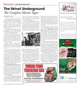 R16  |  SceneNewspaper.com  | December 2015
ENTERTAINMENT // POSTCARD FROM MILWAUKEE
BY BLAINE SCHULTZ
Back in September, when word leaked
out that Loaded, the Velvet Underground’s
fourth and final studio album was getting
the deluxe reissue treatment. I emailed
a record company contact to get the
lowdown. But I forgot that Loaded was
released on a different label than the previ-
ous three albums.
My contact Todd reminded me of this
but suggested we keep in touch because
Polydor/Universal was going to release
something I might find interesting.
This was a late Friday afternoon, I
wasn’t sure what coast Todd was working
from but thought I’d give him a call. He
said that they would be doing a project on
the Matrix tapes, but couldn’t offer many
details at that point. But like his email
said, “Keep in touch.”
Hmm -- Matrix? -- the jazz-fusion
group from Appleton, with ties to Law-
rence University? Maybe Todd thought
the Wisconsin connection would make
sense.
Then a bomb went off in my head.
The Matrix was a San Francisco club where
the Velvet Underground played in 1969.
After the band had called it a day,
Paul Nelson at Mercury Records released
a live transcendent, face-melting two LP
set comprised of material recorded at the
Matrix and also a club in Dallas called the
End of Cole Avenue. For years rumors cir-
culated the Matrix tapes had been recorded
on multi track and were even better than
what had been released in 1969.
The Complete Matrix Tapes captures
the Velvets’ performances on November
26 and 27, 1969. The 26th was the day
President Nixon signed a bill authorizing
the Vietnam draft lottery and the 27th was
Thanksgiving. By this point the band had
become road dogs and long since shed the
novelty tag of “Andy Warhol’s group,” that
initially saddled them.
It is 1984 and my roommate Norm just
bought used copies of Loaded and Live 1969
at a store that specializes in comic books. The
owner has a small rack of his own LP’s he is
unloading. The University of Wisconsin-Eau
Claire is half a continent away from San
Francisco, but the Velvets live album was
our main soundtrack. It sustained us then.
Today it still works wonders.
The previously unreleased Matrix mate-
rial is a near-revelation. Like a jazz band
that reinterprets its repertoire each night
of a residency, the Velvet Underground are
playful, experimenting with the resilience
of their material. “Sister Ray” clocks in at
just under 37 minutes. Bassist Doug Yule
recalls Lou Reed adding new verses to
songs or shifting perspective. “New Age,”
Reed said, “had three different iterations –
the same song looked at in a different way.”
In the early 1980’s the late Robert
Quine played guitar with Reed, but in
1969 he was at the November 27th Matrix
show, recording it on cassette for his own
reference. “People have asked me. ‘Were
you aware that you were preserving some-
thing historic?’ I definitely was.”
It is March 13, 1996 and my buddy
Mickey and I are in Austin, Texas where Lou
Reed is playing his first concert in Texas since
perhaps 1974. The day after the show we chat
with David Fricke who wrote the liner notes
for the Velvet Underground reissues. On the
drive down we had located the building that
once housed The End of Cole niteclub. We
had it bad.
Like any great works of art, the live
Velvet Underground continues to reveal
itself. On the The Complete Matrix
Tapes “White Light/White Heat” sounds
like Chuck Berry in the Twilight Zone, it
simply levitates. Modern music still has
not caught up. We hear the soul of the
band, Sterling Morrison’s jagged riffing
on “Venus in Furs,” the power of drum-
mer Maureen Tucker’s tribal thump on
“Ocean,” and vocal innocence on “After
Hours.”
We feel the taut R&B punch of “There
She Goes,” (with an intro riff swiped
from Marvin Gaye) and throughout the
performances Doug Yule’s bass runs and
organ parts now find a better place in the
mix. The manic energy of Reed and Mor-
rison’s amphetamine guitar strumming is
contrasted with the small club intimacy of
the band’s all but overlooked lyricism.
It’s one hundred years from today, and
everyone who is reading this is dead. I’m
dead. You’re dead. And some kid is taking
a music course in junior high and maybe he’s
listening to the Velvet Underground because
he’s got a to write a report on classical rock &
roll, and I wonder what that kid is thinking.
Elliott Murphy – 1969.
The Velvet Underground
The Complete Matrix Tapes
February 1 – May 16, 2016
at the
Oshkosh Public Museum
Deckthe
Halls
November 22, 2015 –
January 3, 2016
The third annual Deck the Halls
experience will open on Sunday,
November 22, with a public reception
from 1-3pm. This extravaganza will
feature the Sawyer home decorated
in holiday splendor reminiscent of
the times.
Children under age 18 will receive free
admission, and adult admission will be
$3.50 from November 22 to January 3.
1331 Algoma Boulevard, Oshkosh WI 54901
920.236.5799 • oshkoshmuseum.org
OSHKOSH
PublicMuseum
By_Doug Yule_Courtesy of Sal Mercuri
YAMAHAPIANO
TRUCKLOADSALEGrand & Upright Pianos,
Clavinova Digital Pianos,
Keyboards & AvantGrand
Pianos... ALL ON SALE
Mitchell Piano Works
Monday-Friday 10 a.m.-6 p.m. • Saturday 10 a.m.-3 p.m.
3201 Main St.• Stevens Point • 715-341-8419
 
