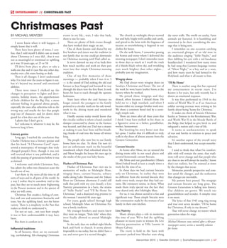 December 2015 | Greater Oshkosh | SceneNewspaper.com | L7
ENTERTAINMENT // CHRISTMASES PAST
BY MICHAEL MENTZER
I never know when it will happen…I
simply know that it will.
There have been plenty of times, I con-
fess, that I told myself I didn’t care as much
about Christmas as I once did…that it was
not as meaningful or emotional or uplifting
as it was 10 years ago, or 25 or 50.
I’ll drive from place to place or take a
walk one day and it’s just like any other day,
maybe even a bit more boring or drab.
Then it all changes. I don’t understand
why. I’ve tried over the years to figure it out,
but it’s beyond my mental and emotional
abilities.
There were times I chalked up the
changes in perception to lights and deco-
rations, holiday music, the apprehension
of little children for the Big Day, a more
tolerant feeling in general about people,
especially the ones who otherwise rub us the
wrong way, and maybe the fact that people
step out of character and let down their
guard for a few days out of the year.
I admit that I don’t get it.
So I welcome it, whatever it may be, for
however long it lasts.
Literary genius
Long ago, I reached the conclusion that
Charles Dickens was a literary genius and
that his book “A Christmas Carol” repre-
sented a masterpiece of messages that truly
changed people’s lives, though it was not
well received when it was published, and it
took the passing of generations before it was
acclaimed.
I welcome and relish Christmas Past,
but admit the other two characters scare the
breath out of me.
I see them in the news all the time in all
sorts of ways and in all parts of the world. In
a way I realize they’re somehow tied to the
past, but they are so much more frightening
in the Present moment and in the specter of
what yet will come.
Christmas Past exudes a feeling of com-
fort and care and sometimes heartache and
tears, but the uplifting kind, not the bitter
variety. There is a simplicity in the Past that
makes us think we understand it.
I’m not so sure…not sure how simple
it was or how understandable it may have
been.
But there is comfort in it.
Influential traditions
In all honesty, there are no outstand-
ing, earthshaking, life-changing Christmas
events in my life…wait, I take that back;
there is one for sure.
There are plenty of little events though
that have worked their magic on me.
One of them known and shared by my
five brothers and sisters was the tradition in
our family that no one could go downstairs
on Christmas morning until Dad called us.
It never dawned on any of us back then
how much sacrifice and work on their part
went into that simple Christmas morning
tradition.
One of my first memories of those
mornings — probably when I was 4 or 5
— is the sound of Dad stoking the old coal
furnace as heat banged and boomed its way
through the ducts into the first floor. It took
hours for heat to reach through the upstairs
bedrooms.
Years later when the coal furnace no
longer existed, the youngest in the family
pointed to a circular mark on the oak wood-
work in the dining room and wondered
what it was.
Hardly anyone today would know that
the circular outline is where a hand-cranked
damper connected by chains to the furnace
was located, and that our Dad was a master
at making it coax heat from red fire-breath-
ing chunks of coal into the house all winter
long.
The people who now live in our family
home have no clue. To them I’m sure it’s
just an unfortunate mark on the beautiful
woodwork which Dad refinished when he
and Mom bought the house 66 years ago in
the midst of the post-war baby boom.
Flashes of Christmas Past
Flashes of Christmas Past visit me in
memories of walks to Midnight Mass,
wingtip shoes, currant biscuits, solitary
walks along Lake Monona and the Yahara
River on Christmas afternoon (I could still
walk that path with my eyes closed), a Live
Nativity presentation in a barn, the strains
of “Stille Nacht” and “I’ll Be Home for
Christmas,” and a diamond ring promise to
the woman I married 46 years ago.
For years, grade school through high
school, Midnight Mass on Christmas Eve
was a family tradition.
My younger brothers and sisters knew
they were no longer, “little kids” when they
were finally allowed to attend Midnight
Mass.
In the early days we walked eight blocks
back and forth to church. It seems almost
impossible to me today, but we didn’t have a
car, and never gave it a second thought.
The church at midnight always seemed
hot and holy, bright with candles and carols,
and spiced to the brim with the fragrance of
incense so overwhelming it lingered in our
clothes for hours.
On the walk home, I remember passing
the homes and stores where I delivered the
morning newspaper. I don’t remember snow
in those days as much as I recall the vault
of a bluish–black velvet sky, and twinkling
stars much brighter than other nights…
probably just my imagination.
Wingtip shoes
My Dad always wore wingtip shoes on
Sundays, Christmas and Easter. The rest of
the week he wore heavy leather boots at the
factory where he worked.
He prized those wingtips and they
shined, often because I shined them. He
held me to a high standard, and when I
became older my younger brother took over.
We share a common bond tied by a seem-
ingly simple task.
There are times after all these years that
I think I may have walked in his shoes in
a figurative sense as a father, grandfather,
worker, homeowner.
But knowing his story better now that
he’s gone, I realize that it’s difficult to truly
walk in the shoes of almost anyone from the
Greatest Generation.
Currant biscuits
At home after Mass, we sat around the
dining room table in our usual places and
savored homemade currant biscuits.
My Mom and our grandmother (Mom’s
Mom) baked bread at least a couple times a
week for the nine of us.
In those days we had currant biscuits
only on Christmas. In reality they were
no different from the normal biscuits they
made every week, except that they had cur-
rants, like miniature raisins, in them. What
made them truly special was the fact they
were shared only after Midnight Mass.
For us, it was almost sacred in a fun and
significant way. Those simple biscuits were
like communion made by the women of our
family in their own kitchen.
Live Nativity
Music always plays a role in memories
this time of year. We’ve had the uplifting
pleasure in recent years to witness the Live
Nativity presentation at Villa Loretto in
Mount Calvary.
The event is held in the barn with
spectators packed into bleacher seats along
the outer walls. The smells are earthy. Farm
animals are featured. It is humbling and
emotional to be there considering the mes-
sage that is being sent.
I remember on one occasion catching
an emotional glimpse of an old man in
the audience singing “Stille Nacht,” and
then dabbing his eyes with a red bandanna
handkerchief. I wondered how many times
he had sung that German-language version
of “Silent Night,” as a boy and as a man,
and how many years he had farmed in the
Holyland, and what it all meant to him.
‘I’ll Be Home’
There is another song that has captured
my consciousness in recent years. I’ve
known it for years, but only recently has it
drawn an emotional response.
It was first performed in 1943 in the
midst of World War II as if an American
soldier serving overseas were writing to his
family about being ‘home for Christmas.’
It makes me think of historic Christmas
battles at Trenton in the Revolutionary War,
and World War II in the bloody Battle of
the Bulge that helped to give birth to, and
safeguard a nation and a way of life.
It seems so uncharacteristic to speak
of war and battles in relation to peace and
salvation.
It’s another aspect of the overall story
that I don’t understand, but accept nonethe-
less.
I tend to think that what I’m comfort-
able with will remain the same, that tradi-
tions will never change and that people who
are close to me will always be nearby. I know
that’s not realistic, but I’m stunned at times
by the changes that occur.
Memories provide perspective and com-
fort amid the changes, and the realization
that changes are inevitable.
My parents have passed. The wingtips
and currant biscuits are long gone. The
Greatest Generation is fading into history.
Our children are grown. We watch our
grandchildren and wonder. A simpler time
is no more.
The lyrics of that 1943 song ring strong
and true over seven decades: “I’ll be home
for Christmas, if only in my dreams.”
That will never change no matter which
generation takes the stage.
Michael Mentzer, now retired after a 40-year
newspaper career, writes a monthly column
for Scene.
Christmases Past
 