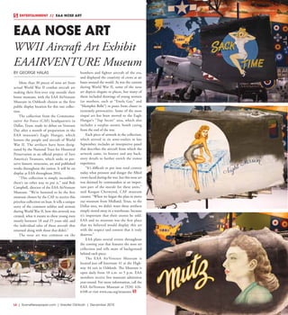 L6  | SceneNewspaper.com | Greater Oshkosh | December 2015
ENTERTAINMENT // EAA NOSE ART
EAA NOSE ART
WWII Aircraft Art Exhibit
EAAIRVENTURE Museum
BY GEORGE HALAS
More than 30 pieces of nose art from
actual World War II combat aircraft are
making their first-ever trip outside their
home museum, with the EAA AirVenture
Museum in Oshkosh chosen as the first
public display location for this rare collec-
tion.
The collection from the Commemo-
rative Air Force (CAF) headquarters in
Dallas, Texas, made its debut on Veterans
Day after a month of preparation in the
EAA museum’s Eagle Hangar, which
honors the people and aircraft of World
War II. The artifacts have been desig-
nated by the National Trust for Historical
Preservation as an official project of Save
America’s Treasures, which seeks to pre-
serve historic structures, art and published
works throughout the nation. It will be on
display at EAA throughout 2016.
“This collection is simply incredible;
there’s no other way to put it,” said Bob
Campbell, director of the EAA AirVenture
Museum. “We’re honored to be the first
museum chosen by the CAF to receive this
priceless collection on loan. It tells a unique
story of the common soldier and airman
during World War II, how this artwork was
created, what it meant to these young men
mostly between 18 and 25 years old, and
the individual tales of these aircraft that
returned along with those that didn’t.”
The nose art was common on the
bombers and fighter aircraft of the era,
and displayed the creativity of crews at air
bases around the world. As was the custom
during World War II, some of the nose
art depicts slogans or places, but many of
them included drawings of young women
(or mothers, such as “Enola Gay,” and
“Memphis Belle”) in poses from chaste to
extremely provocative. Some of the most
risqué art has been moved to the Eagle
Hangar’s “Top Secret” area, which also
includes a surplus atomic bomb casing
from the end of the war.
Each piece of artwork in the collection,
which arrived in six semi-trailers in late
September, includes an interpretive panel
that describes the aircraft from which the
artwork came, its history and any back-
story details to further enrich the visitor
experience.
“It’s difficult to put into total context
today what pressure and danger the Allied
crews faced during the war, but this nose art
was deemed by commanders as an impor-
tant part of the morale for these units,”
said Keegan Chetwynd, CAF museum
curator. “When we began the plan to move
our museum from Midland, Texas, to the
Dallas area, we didn’t want these artifacts
simply stored away in a warehouse, because
it’s important that their stories be told.
EAA and its museum was the first place
that we believed would display this art
with the respect and context that it truly
deserves.”
EAA plans several events throughout
the coming year that features the nose art
collection and tells more of background
behind each piece.
The EAA AirVenture Museum is
located just off Interstate 41 at the High-
way 44 exit in Oshkosh. The Museum is
open daily from 10 a.m. to 5 p.m. EAA
members receive free museum admission
year-round. For more information, call the
EAA AirVenture Museum at (920) 426-
6108 or visit www.eaa.org/museum.
 