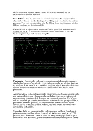 de fragmentos que impeçam o exato encaixe dos dispositivos que devem ser
perfeitamente acoplados. Antromsil.
Cabo flat IDE - Se o PC ficou com tela escura e inativo logo depois que você fez
alguma alteração nas conexões dos dispositivos IDE, provavelmente aí está a razão do
problema. Você pode ter encaixado o cabo flat IDE de forma invertida, ou na interface
IDE, ou em algum dos dispositivos IDE.
Fonte - A fonte de alimentação é sempre suspeita em quase todas as anomalias que
ocorrem em um PC. É preciso verificar se suas tensões estão dentro da faixa de
tolerância permitida, e também se existe ripple.

Processador - O processador pode estar programado com clocks errados, ou pode ter
sido danificado por configuração de clocks e voltagens erradas, ou pelo fato do cooler
ter parado ou ficado solto. Se o cooler estiver parado ou solto, é possível que isto tenha
causado o superaquecimento do processador, danificando-o. Será preciso trocar o
processador.
A configuração de voltagem do processador é importantíssima. Quando um processador
está programado com uma voltagem errada, ou não funcionará, ou travará depois de
poucos minutos, ou então poderá ficar aquecido em demasia e queimar. Em PCs que
utilizam overclock (processador operando com clock mais elevado que o permitido), o
processador poderá ter queimado, ou simplesmente ter deixado de aceitar o clock
elevado, devido ao desgaste. Confira, portanto, se o clock interno e o externo estão
corretamente configurados.
Memórias - Falha nas memórias também pode causar este problema. Quando existe
pelo menos uma quantidade mínima de memória RAM em boas condições, o POST
pode funcionar, pelo menos a ponto de emitir um código de beeps para indicar que a
memória está ruim. Entretanto, quando não existe memória alguma disponível, o POST

 