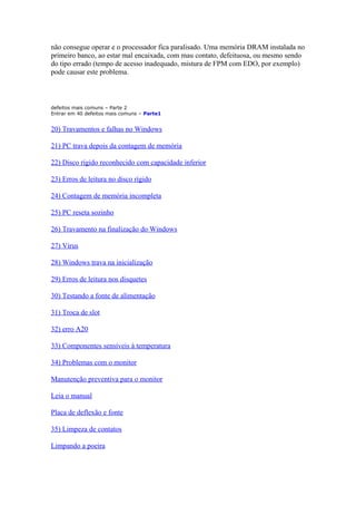não consegue operar e o processador fica paralisado. Uma memória DRAM instalada no
primeiro banco, ao estar mal encaixada, com mau contato, defeituosa, ou mesmo sendo
do tipo errado (tempo de acesso inadequado, mistura de FPM com EDO, por exemplo)
pode causar este problema.

defeitos mais comuns – Parte 2
Entrar em 40 defeitos mais comuns – Parte1

20) Travamentos e falhas no Windows
21) PC trava depois da contagem de memória
22) Disco rígido reconhecido com capacidade inferior
23) Erros de leitura no disco rígido
24) Contagem de memória incompleta
25) PC reseta sozinho
26) Travamento na finalização do Windows
27) Vírus
28) Windows trava na inicialização
29) Erros de leitura nos disquetes
30) Testando a fonte de alimentação
31) Troca de slot
32) erro A20
33) Componentes sensíveis à temperatura
34) Problemas com o monitor
Manutenção preventiva para o monitor
Leia o manual
Placa de deflexão e fonte
35) Limpeza de contatos
Limpando a poeira

 