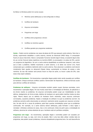 As falhas no Windows podem ter outras causas:

•

Memória cache defeituosa ou mal configurada no Setup

•

Conflitos de hardware

•

Arquivos corrompidos

•

Programas com bugs

•

Conflitos entre programas e drivers

•

Conflitos na memória superior

•

Conflitos gerados por programas residentes

Cache – Podem ocorrer problemas nos casos de placas de CPU que possuem cache externa. Para tirar a
dúvida, experimente desabilitar a cache externa, através do Advanced CMOS Setup. O computador
ficará um pouco mais lento. Deixe o computador funcionar durante algum tempo, se possível alguns dias
de uso normal. Execute testes repetitivos na memória DRAM, no processador e na placa de CPU, usando
um programa de diagnóstico. Se com a cache externa desabilitada os problemas cessarem, tudo indica
que aí está o problema. Habilite novamente a cache externa, e se desta vez ocorrer erro, ficará
comprovado que o problema realmente está na cache externa. Para solucionar o problema você deverá
inicialmente fazer ajustes no Advanced Chipset Setup, aumentando os tempos de acesso a esta
memória. Se isso não resolver será preciso trocar os chips de cache, ou trocar a placa de CPU, caso
esses chips sejam soldados.
Conflitos de hardware - Os travamentos e operações ilegais podem estar sendo causados por conflitos
de hardware. Cheque eventuais conflitos usando o Gerenciador de Dispositivos. Utilize as técnicas usuais
para eliminar conflitos de hardware.
Problemas de software - Arquivos corrompidos também podem causar diversas anomalias, como
travamentos e operações ilegais. Por isso muitas vezes fazer a reinstalação do Windows, de aplicativos e
de drivers resolve os problemas. Os arquivos corrompidos podem surgir por instabilidades na rede
elétrica, desligamento de forma errada, defeitos de hardware em geral podem danificar dados do disco
rígido. Mesmo depois que os defeitos de hardware forem resolvidos, esses arquivos continuam
corrompidos, causando problemas. Repita a instalação do software no qual os problemas ocorrem. Os
problemas somente serão solucionados se estiverem realmente sendo causados por arquivos corrompidos. Se esta não for a causa do problema, pode fazer quantas reinstalações quiser que os problemas
continuarão. Por exemplo, se a cache externa estiver defeituosa, pode formatar o disco rígido e
reinstalar o Windows centenas de vezes, mas o erro continuará. Antes de partir para a reinstalação de
software, devemos ter certeza absoluta de que o hardware está em perfeitas condições.
Programas com bugs - Os travamentos, operações ilegais e anomalias podem ser causados por
programas com bugs, ou seja, com erros de projeto. Não é uma boa idéia utilizar versões beta de
programas, eles podem causar problemas, inclusive atrapalhando programas bons. Se você desconfia de

 