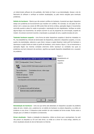 um determinado software de má qualidade, não hesite em fazer a sua desinstalação. Acesse o site do
fabricante do software e verifique se existem atualizações, ou pelo menos soluções para eventuais
problemas.
Defeito de hardware - Mesmo que não existam conflitos de hardware, é possível que algum dispositivo
esteja com problemas de funcionamento que resultem em conflitos. Por exemplo, se uma placa de som
estiver com o acesso aos canais de DMA sendo feito de forma errática, operações ilegais e travamentos
ocorrerão quando a placa for usada na gravação e reprodução de sons digitalizados. Verifique se existe
alguma lógica nos travamentos. Se sempre ocorrem no uso de programas de comunicação, suspeite do
modem. Se sempre ocorrerem durante a reprodução ou gravação de sons, suspeite da placa de som.
Testando hardware suspeito - Uma forma de testar dispositivos suspeitos é deixá-los instalados no
PC, mas desabilitá-los. Através do Gerenciador de Dispositivos, selecione o dispositivo suspeito, e no seu
quadro de propriedades, selecione a guia Geral, marque a opção Desativar neste perfil de hardware e
desmarque a opção Existe em todos os perfis de hardware, como mostra a figura 1. Se os travamentos e
operações ilegais nas mesmas condições anteriores (tente reproduzir as condições nas quais os
problemas ocorriam) deixarem de acontecer, significa que aquele dispositivo desabilitado era o causador
do problema.
Figura 1
Desabilitando um
dispositivo
suspeito.

Reinstalação de hardware - Uma vez que tenha sido detectado um dispositivo causador do problema
(placa de som, modem, etc.), podemos ter um defeito de hardware no próprio dispositivo, ou então um
problema no seu driver. O dispositivo pode também ter sido instalado de forma errada. Muitas vezes a
solução para um defeito é reinstalá-lo corretamente.
Driver atualizado - Repita a instalação do dispositivo. Utilize os drivers que o acompanham. Se você
não possuir os disquetes ou CD com este driver, ou então se o driver for muito antigo, obtenha um
driver atualizado através do site do fabricante na Internet.

 