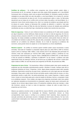 Conflitos de software - Os conflitos entre programas e/ou drivers também podem afetar o
funcionamento do PC. Por exemplo, há alguns anos atrás, placas SVGA equipadas com o chip GD5428
funcionavam bem no Windows, assim como as placas Sound Blaster 16. Entretanto, quando era feita a
instalação de uma placa SVGA com este chip gráfico, e uma Sound Blaster 16 no mesmo PC, ocorriam
anomalias no funcionamento da placa de som. Os sons apresentavam saltos e ruídos. Os fabri cantes
descobriram que se tratava de um conflito entre os drivers deste chip gráfico e da Sound Blaster 16, e
produziram novos drivers isentos desses erros. Este é um exemplo de problema cuja solução está fora
do alcance do usuário. Apenas os fabricantes têm condições de detectá-lo e resolvê-lo. Você pode
entretanto acessar as áreas de FAQs dos sites dos fabricantes à procura de soluções para problemas
semelhantes aos seus, ou então fazer logo o download das versões mais recentes dos seus drivers.
Modo de segurança - Existe um outro método de testar se os problemas do PC estão sendo causados
por algum dispositivo ou driver defeituoso. Basta executar um boot no modo de segurança. No início do
processo de boot, pressione a tecla F8 e no menu de inicialização apresentado, escolha a opção Modo de
Segurança. Se nessas condições os problemas também ocorrerem, existe grande chance do motivo ser
um problema de hardware na placa de CPU, placa de vídeo, processador, memórias ou disco rígido. Pode
também ser um problema nos softwares utilizados. Se no modo de segurança os problemas não
ocorrerem, existe grande chance do culpado ser um dos dispositivos ou drivers desabilitados.
Memória superior - Os conflitos na memória superior também podem causar travamentos e outras
anomalias. Você pode ter instalada no computador alguma placa que utilize ROM ou RAM na memória
superior (entre os endereços 768k e 960k), e esta memória não ter sido detectada pelo gerenciador de
memória, tendo sido substituída por memória RAM (UMB) causando conflitos e problemas de mau
funcionamento. Experimente fazer o seguinte: Retire o EMM386.EXE do CONFIG.SYS, ou então Adicione
à linha de comando do EMM386, o parâmetro X=C800-EFFF. Se isto resolver o problema você pode
experimentar faixas de endereços menores, de tal forma que os problemas não ocorram e ainda assim
sejam criados os UMBs. Se você não precisa usar programas do MS-DOS, não precisará dos UMBs.
Programas do menu Iniciar - Os travamentos e falhas no Windows podem estar sendo causados por
programas que são executados automaticamente quando o Windows é iniciado. Verifique quais são os
programas existentes em Iniciar / Programas / Iniciar. Alguns desses programas podem estar causando
problemas. Experimente removê-los do grupo Iniciar, colocando-os em outro lugar para que não sejam
executados. Clique sobre o botão Iniciar da barra de tarefas usando o botão direito do mouse e no menu
apresentado escolha a opção Abrir. Na janela apresentada, abra a pasta Programas, e depois a pasta
Iniciar. Arraste os ícones desta pasta para a área de trabalho do Windows. Reinicie o computador e teste
se os problemas cessaram. Tome cuidado, pois alguns dos programas encontrados neste menu podem
ser realmente necessários ao funcionamento do computador, apesar de mesmo assim continuarem sob
suspeita. Se ao remover alguns desses ícones o PC apresentar problemas sérios (por exemplo, o vídeo
não funcionar), execute um boot no modo de segurança e coloque de volta na pasta Iniciar os
programas que você retirou.
Observe que podemos encontrar ainda na seção RUN do arquivo WIN.INI, outros programas que são
executados

automaticamente

na

inicialização

do

Windows.

Experimente

remover

as

linhas

correspondentes neste arquivo e verifique se os problemas foram resolvidos. Esses programas de
execução automática são adicionados durante a instalação de determinados softwares. Por isso muito
usuários fazem reclamações como “depois que instalei este software, o computador passou a apresen tar
problemas”.

 