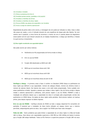 16) Inicializa o teclado
17) Checa a presença do drive A
18) Inicializa portas seriais, paralelas e de joystick
19) Inicializa a interface de drives
20) Inicializa a interface de disco rígido
21) Procura ROMs nas placas de expansão e as inicializa
22) Inicia a carga do sistema operacional
Dependendo do ponto onde o erro ocorre, a mensagem de erro pode ser indicada no vídeo. Caso o vídeo
não possa ser usado, o erro é indicado através de uma seqüência de beeps pelo alto falante. Se nem
mesmo isso é possível, a única forma de encontrar o motivo do erro é usando placas de diagnóstico
(www.spider.com.br) que indicam através de um display hexadecimal, o código que identifica o módulo
no qual ocorreu o travamento.
22) Disco rígido reconhecido com capacidade inferior
Isto pode ocorrer por vários motivos:

•

Parâmetros do HD programados de forma errada no Setup

•

Erro no uso do FDISK

•

Função LBA desativada ou BIOS sem LBA

•

BIOS que só reconhece discos até 2 GB

•

BIOS que só reconhece discos até 8 GB

•

BIOS que só reconhece discos de até 32 GB

Verifique o Setup - A primeira coisa a fazer é conferir no Standard CMOS Setup os parâmetros do
disco rígido que definem a sua capacidade: número de cabeças (Head), número de cilindros (Cyln) e
número de setores (Sect). Na maioria dos casos o erro está nesta programação. Tome cuidado com
esses parâmetros errados. Quando a pessoa que instala o disco rígido o faz de forma errada e depois
instala o sistema operacional e softwares, será preciso repetir o uso do FDISK, FORMAT e toda a
instalação de softwares depois que a capacidade do disco é corrigida pela programação correta dos
parâmetros no CMOS Setup. Os dados do disco rígido serão perdidos. Será preciso realizar um backup
prévio, para depois regravar os dados originais.
Erro no uso do FDISK – Verifique através do FDISK se todo o espaço disponível foi convertido em
partições. É possível que o instalador do disco tenha utilizado um espaço menor que o máximo
permitido, desperdiçando parte do disco. Use a opção 4 do FDISK para fazer esta checagem.
Falta de LBA - Outro problema que pode limitar a capacidade de um disco rígido é a falta da função
LBA no Setup. Para discos com capacidades superiores a 504 MB (ou 528 milhões de bytes) é preciso
que a função LBA esteja habilitada. Todos os PCs Pentium e superiores possuem a função LBA nos seus

 