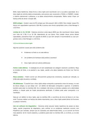BIOS, basta habilitá-las. Desta forma o disco rígido será reconhecido com a sua plena capacidade. Se o
disco rígido já continha dados armazenados, será preciso usar novamente o FDISK e o FORMAT, instalar
o sistema operacional e softwares, e os dados anteriormente armazenados. Melhor ainda é fazer um
backup antes de ativar a função LBA.
BIOS antigos - Existem casos de PCs antigos que não possuem LBA no BIOS. Para instalar nesses PCs
discos com capacidades superiores a 504 MB, é preciso usar drivers apropriados como o Disk Manager e
o EZ Drive.
Limites de 2, 8 e 32 GB - Podemos encontrar ainda alguns BIOS que não reconhecem discos rígidos
com mais de 2 GB, 8 ou 32 GB, dependendo da sua época. Para instalar discos acima dessas
capacidades, precisamos fazer um upgrade de BIOS (o que nem sempre é recomendável) ou usar programas como o Disk Manager e o EZ Drive.
23) Erros de leitura no disco rígido
Algumas possíveis causas para este problema são:

•

Problemas na fonte ou na rede elétrica

•

Um problema de hardware está prestes a acontecer

•

Disco rígido está com setores defeituosos

Fonte e rede elétrica - A instalação de um bom estabilizador de voltagem resolverá o problema. Meça
as tensões da fonte, e se possível o seu ripple, usando uma placa testadora de fontes (ver final do
artigo).
Maus contatos – Podem ocorrer por afrouxamento gradual dos conectores, causado por vibração, ou
então pela ação da poeira e umidade.
HD defeituoso - É possível que o disco rígido esteja começando a apresentar sinais de cansaço, no caso
de discos antigos, ou que esteja com

um defeito de fabricação começando a aparecer. O problema

também pode estar na interface IDE. Se o instalador não tomou os devidos cuidados com a eletricidade
estática, o chipset pode ter ficado parcialmente danificado. O defeito pode estar começando a se
manifestar.
Seja por um defeito no disco rígido, seja na interface IDE, a ocorrência de erros de leitura é um mau
sinal. É preciso realizar um backup dos dados importantes, pois o disco rígido poderá deixar de funcionar
a qualquer momento.
Use um software de diagnóstico - Devemos ainda executar testes repetitivos de acesso ao disco
rígido, usando programas de diagnóstico, para verificar se os problemas realmente ocorrem com
freqüência (por exemplo, sempre que for acessada uma determinada trilha), ou se ocorrem de forma
mais aleatória. Se for mesmo aleatória, o problema pode estar na interface IDE, ou na fonte, ou na rede
elétrica.

 