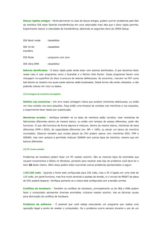 Discos rígidos antigos - Particularmente no caso de discos antigos, podem ocorrer problemas pelo fato
da interface IDE estar fazendo transferências em uma velocidade mais alta que o disco rígido permite.
Experimente reduzir a velocidade de transferência, alterando os seguintes itens do CMOS Setup:

IDE block mode

: desabilitar

IDE 32 bit

: desabilitar

transfers
PIO Mode

: programe com zero

IDE Ultra DMA

: desabilitar

Setores danificados - O disco rígido pode ainda estar com setores danificados. O que devemos fazer
nesse caso é usar programas como o Scandisk e o Norton Disk Doctor. Esses programas fazem uma
checagem na superfície do disco à procura de setores defeituosos. Ao encontrar, marcam na FAT como
bad blocks os clusters nos quais esses setores estão localizados. Desta forma não serão utilizados, e não
poderão colocar em risco os dados.
24) Contagem de memória incompleta
Defeito nas memórias - Um erro nesta contagem indica que existem memórias defeituosas, ou então
um mau contato nos seus soquetes. Faça então uma limpeza de contatos nas memórias e nos soquetes,
e experimente fazer testes por substituição.
Memórias erradas - Verifique também se os tipos de memória estão corretos. Usar memórias de
fabricantes diferentes dentro do mesmo banco, ou então com tempos de acesso diferentes, pode não
funcionar. O que não funciona de forma alguma é misturar, dentro do mesmo banco, memórias de tipos
diferentes (FPM x EDO), de capacidades diferentes (ex: 8M + 16M), ou deixar um banco de memória
incompleto. Observe também que muitas placas de CPU podem operar com memórias EDO, FPM e
SDRAM, mas nem sempre é permitido misturar SDRAM com outros tipos de memória, mesmo que em
bancos diferentes.
25) PC reseta sozinho
Problemas de hardware podem fazer um PC resetar sozinho. São os mesmos tipos de anomalias que
causam travamentos e falhas no Windows, portanto para resolver este tipo de problema você deve ler o
item 20 deste roteiro. Além disso podem estar ocorrendo outros problemas apresentados a seguir:
110/220 volts - Quando a fonte está configurada para 220 volts, mas o PC é ligado em uma rede de
110 volts, em geral funciona, mas fica muito sensível a quedas de tensão, e o circuito de RESET da placa
de CPU poderá disparar. Verifique portanto se a chave está configurada com a tensão correta.
Conflitos de hardware - Também os conflitos de hardware, principalmente os de IRQ e DMA podem
fazer o computador apresentar diversas anomalias, inclusive resetar sozinho. Use as técnicas usuais
para eliminação de conflitos de hardware.
Problema de software - É possível que você esteja executando um programa que realiza uma
operação ilegal a ponto de resetar o computador. Se o problema ocorre sempre durante o uso de um

 