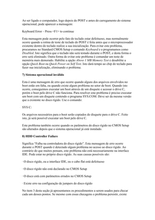 Ao ser ligado o computador, logo depois do POST e antes do carregamento do sistema
operacional, pode aparecer a mensagem:
Keyboard Error – Press <F1> to continue
Esta mensagem pode ocorrer pelo fato do teclado estar defeituoso, mas normalmente
ocorre quando a rotina de teste de teclado do POST é feita antes que o microprocessador
existente dentro do teclado realize a sua inicialização. Para evitar este problema,
procuramos no Standard CMOS Setup o comando Keyboard e o programamos como
Disabled. Isto significa que o teclado não será testado durante o POST, e desta forma o
erro será eliminado. Outra forma de evitar este problema é comandar um teste de
memória mais demorado. Habilite a opção Above 1 MB Memory Test e desabilite a
opção Quick Boot ou Quick Power on Self Test. Isto dará tempo ao chip do teclado para
fazer sua inicialização, eliminando o problema.
7) Sistema operacional inválido
Esta é uma mensagem de erro que ocorre quando alguns dos arquivos envolvidos no
boot estão em falta, ou quando existe algum problema no setor de boot. Quando isto
ocorre, conseguimos executar um boot através de um disquete e acessar o drive C,
porém o boot pelo drive C não funciona. Para resolver este problema é preciso executar
um boot com um disquete contendo o programa SYS.COM. Deve ser da mesma versão
que a existente no disco rígido. Use o comando:
SYS C:
Os arquivos necessários para o boot serão copiados do disquete para o drive C. Feito
isto, já será possível executar um boot pelo drive C.
Este problema também ocorre quando os parâmetros do disco rígido no CMOS Setup
são alterados depois que o sistema operacional já está instalado.
8) HDD Controller Failure
Significa “Falha na controladora do disco rígido”. Esta mensagem de erro ocorre
durante o POST quando é detectado algum problema no acesso ao disco rígido. Ao
contrário do que muitos pensam, este problema não está necessariamente na interface
IDE. Pode estar no próprio disco rígido. As suas causas possíveis são:
· O disco rígido, ou a interface IDE, ou o cabo flat está defeituoso
· O disco rígido não está declarado no CMOS Setup
· O disco está com parâmetros errados no CMOS Setup
· Existe erro na configuração de jumpers do disco rígido
No item 3 desta seção já apresentamos os procedimentos a serem usados para checar
cada um desses pontos. Se mesmo com essas checagens o problema persistir, existe

 